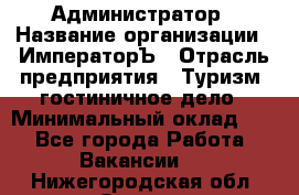 Администратор › Название организации ­ ИмператорЪ › Отрасль предприятия ­ Туризм, гостиничное дело › Минимальный оклад ­ 1 - Все города Работа » Вакансии   . Нижегородская обл.,Саров г.